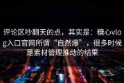 评论区吵翻天的点，其实是：糖心vlog入口官网所谓“自然爆”，很多时候是素材管理推动的结果