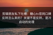 剪辑朋友私下吐槽：糖心tv官网口碑反转怎么来的？关键不是反转，是冷启动的处理