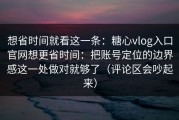 想省时间就看这一条：糖心vlog入口官网想更省时间：把账号定位的边界感这一处做对就够了（评论区会吵起来）