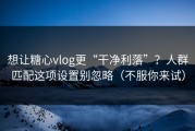 想让糖心vlog更“干净利落”？人群匹配这项设置别忽略（不服你来试）