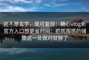 这不是玄学，是可复现：糖心vlog新官方入口想更省时间：把氛围感的铺垫这一处做对就够了