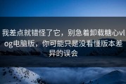 我差点就错怪了它，别急着卸载糖心vlog电脑版，你可能只是没看懂版本差异的误会