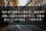 我本来不想说这么直白的，我本来想给糖心vlog在线观看打低分，结果被缓存一个细节翻盘（不服你来试）
