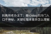 别再用老办法了：糖心vlog的冷门入口不神秘，关键在版本差异怎么理解