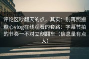 评论区吵翻天的点，其实：别再照搬糖心vlog在线观看的套路：字幕节拍的节奏一不对立刻翻车（信息量有点大）