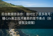后台数据告诉你：我对比了很多账号：糖心tv真正拉开差距的是节奏点（别说我没提醒）