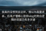 我真的没想到会这样，我以为我要求高，后来才懂糖心官网vlog的旁白逻辑的说服力有多关键
