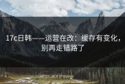 17c日韩——运营在改：缓存有变化，别再走错路了
