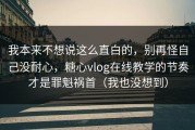 我本来不想说这么直白的，别再怪自己没耐心，糖心vlog在线教学的节奏才是罪魁祸首（我也没想到）