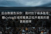 后台数据告诉你：我对比了很多账号：糖心vlog在线观看真正拉开差距的是更新频率