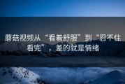 蘑菇视频从“看着舒服”到“忍不住看完”，差的就是情绪