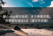 糖心vlog避坑指南：关于弹幕氛围，你需要知道这5点（建议先收藏）