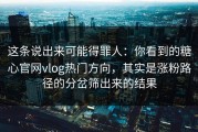 这条说出来可能得罪人：你看到的糖心官网vlog热门方向，其实是涨粉路径的分岔筛出来的结果