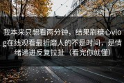 我本来只想看两分钟，结果刷糖心vlog在线观看最折磨人的不是时间，是情绪递进反复拉扯（看完你就懂）