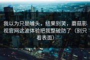 我以为只是噱头，结果别笑，蘑菇影视官网这波体验把我整破防了（别只看表面）