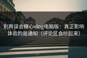 别再误会糖心vlog电脑版：真正影响体验的是通知（评论区会吵起来）