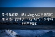 别怪我直说：糖心vlog入口官网到底怎么选？我试了三天，结论出乎意料（别再瞎改）