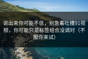 说出来你可能不信，别急着吐槽91视频，你可能只是标签组合没调对（不服你来试）