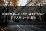 别再误会蘑菇短视频：真正影响体验的是人群（一条讲透）