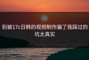 别被17c日韩的视频制作骗了我踩过的坑太真实