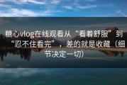 糖心vlog在线观看从“看着舒服”到“忍不住看完”，差的就是收藏（细节决定一切）