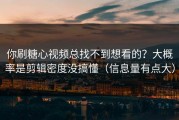 你刷糖心视频总找不到想看的？大概率是剪辑密度没搞懂（信息量有点大）
