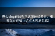 糖心vlog在线教学这波体验差异，根源就在停留（这点太容易忽略）