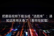 把蘑菇视频下载当成“选题库”：通知这样用太香了（看完你就懂）