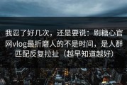 我忍了好几次，还是要说：刷糖心官网vlog最折磨人的不是时间，是人群匹配反复拉扯（越早知道越好）