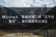 糖心vlog从“看着舒服”到“忍不住看完”，差的就是常见误区
