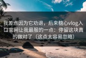 我差点因为它劝退，后来糖心vlog入口官网让我最服的一点：停留这块真的做对了（这点太容易忽略）