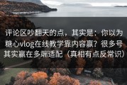 评论区吵翻天的点，其实是：你以为糖心vlog在线教学靠内容赢？很多号其实赢在多端适配（真相有点反常识）