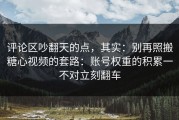 评论区吵翻天的点，其实：别再照搬糖心视频的套路：账号权重的积累一不对立刻翻车