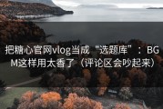 把糖心官网vlog当成“选题库”：BGM这样用太香了（评论区会吵起来）