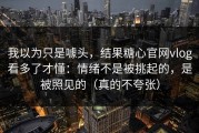 我以为只是噱头，结果糖心官网vlog看多了才懂：情绪不是被挑起的，是被照见的（真的不夸张）