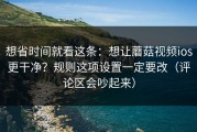 想省时间就看这条：想让蘑菇视频ios更干净？规则这项设置一定要改（评论区会吵起来）