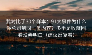 我对比了30个样本：91大事件为什么你总刷到同一类内容？多半是收藏回看没弄明白（建议反复看）