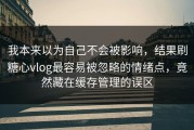 我本来以为自己不会被影响，结果刷糖心vlog最容易被忽略的情绪点，竟然藏在缓存管理的误区