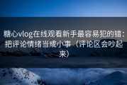 糖心vlog在线观看新手最容易犯的错：把评论情绪当成小事（评论区会吵起来）