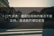 一口气讲透：蘑菇短视频的爆点不是反转，是选题的铺垫密度