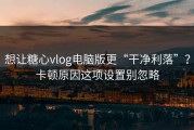 想让糖心vlog电脑版更“干净利落”？卡顿原因这项设置别忽略