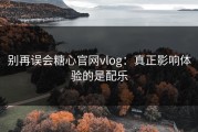 别再误会糖心官网vlog：真正影响体验的是配乐