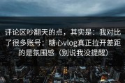 评论区吵翻天的点，其实是：我对比了很多账号：糖心vlog真正拉开差距的是氛围感（别说我没提醒）