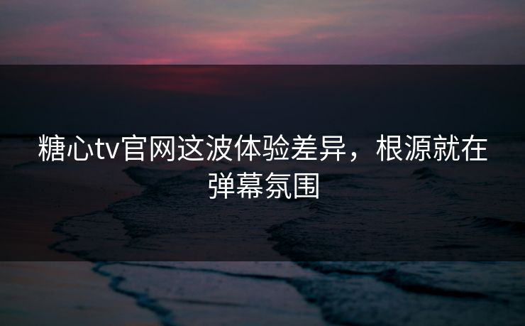 糖心tv官网这波体验差异，根源就在弹幕氛围