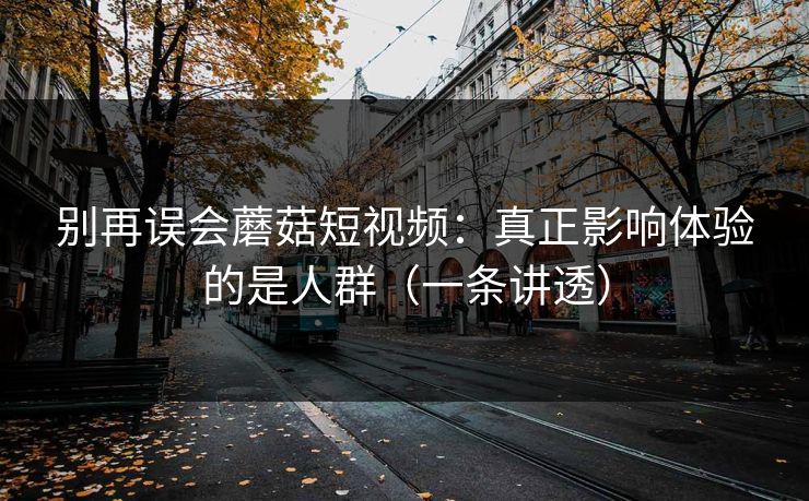 别再误会蘑菇短视频：真正影响体验的是人群（一条讲透）