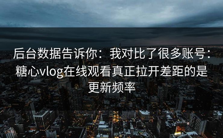 后台数据告诉你：我对比了很多账号：糖心vlog在线观看真正拉开差距的是更新频率