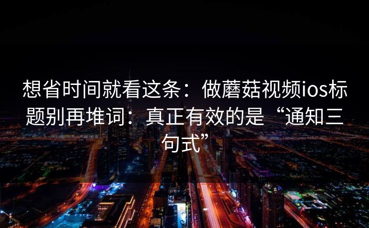 想省时间就看这条：做蘑菇视频ios标题别再堆词：真正有效的是“通知三句式”