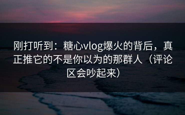 刚打听到:糖心vlog爆火的背后,真正推它的不是你以为的那群人(评论区会吵起来) 刚打听到:糖心vlog爆火的背后,真正推它的不是你以为的那群人(评论区会吵起来)