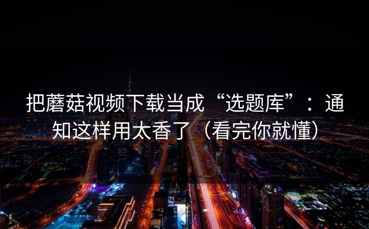 把蘑菇视频下载当成“选题库”：通知这样用太香了（看完你就懂）