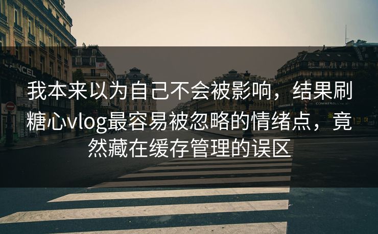 我本来以为自己不会被影响，结果刷糖心vlog最容易被忽略的情绪点，竟然藏在缓存管理的误区